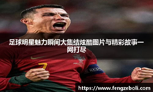 足球明星魅力瞬间大集结炫酷图片与精彩故事一网打尽