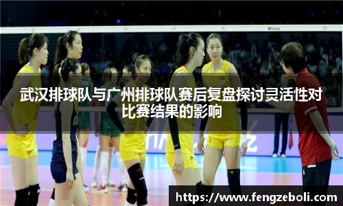 武汉排球队与广州排球队赛后复盘探讨灵活性对比赛结果的影响
